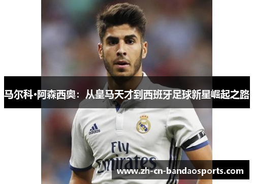 马尔科·阿森西奥：从皇马天才到西班牙足球新星崛起之路