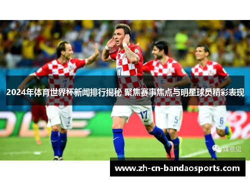 2024年体育世界杯新闻排行揭秘 聚焦赛事焦点与明星球员精彩表现