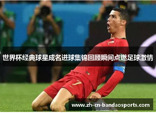 世界杯经典球星成名进球集锦回顾瞬间点燃足球激情