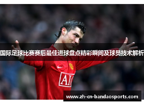 国际足球比赛赛后最佳进球盘点精彩瞬间及球员技术解析