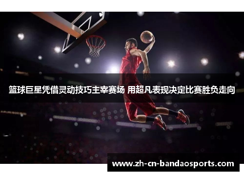 篮球巨星凭借灵动技巧主宰赛场 用超凡表现决定比赛胜负走向