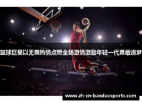 篮球巨星以无畏热情点燃全场激情激励年轻一代勇敢追梦