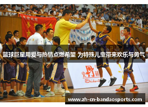篮球巨星用爱与热情点燃希望 为特殊儿童带来欢乐与勇气