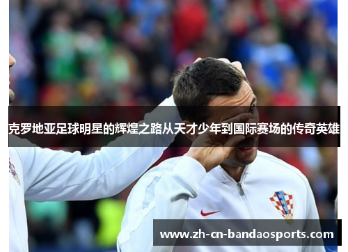 克罗地亚足球明星的辉煌之路从天才少年到国际赛场的传奇英雄
