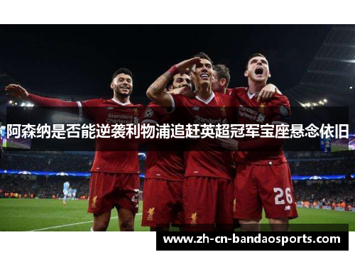 阿森纳是否能逆袭利物浦追赶英超冠军宝座悬念依旧