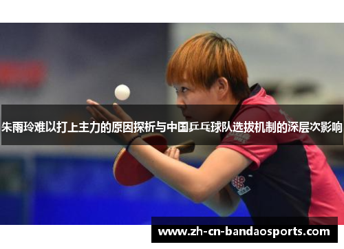 朱雨玲难以打上主力的原因探析与中国乒乓球队选拔机制的深层次影响