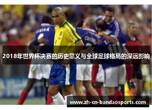 2018年世界杯决赛的历史意义与全球足球格局的深远影响