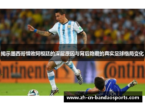 揭示墨西哥惜败阿根廷的深层原因与背后隐藏的真实足球格局变化