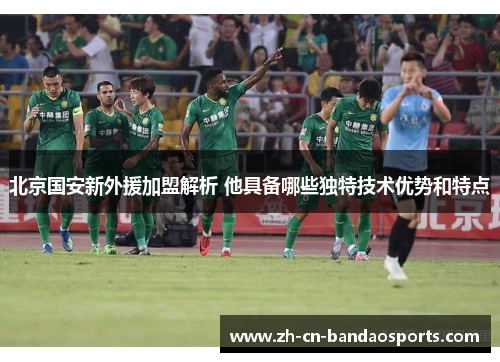 北京国安新外援加盟解析 他具备哪些独特技术优势和特点