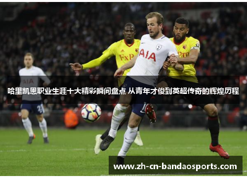 哈里凯恩职业生涯十大精彩瞬间盘点 从青年才俊到英超传奇的辉煌历程