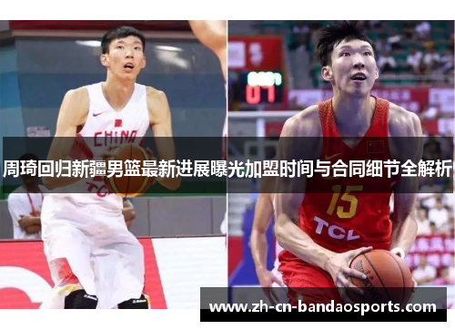 周琦回归新疆男篮最新进展曝光加盟时间与合同细节全解析